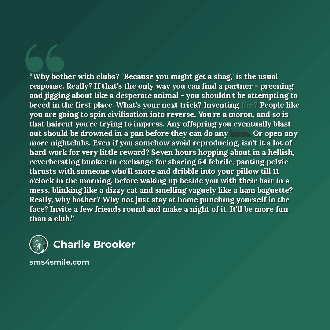 “Why bother with clubs? "Because you might get a shag," is the usual response. Really? If that's the only way you can find a partner - preening and jigging about like a desperate animal - you shouldn't be attempting to breed in the first place. What's your next trick? Inventing fire? People like…” quote by Charlie Brooker