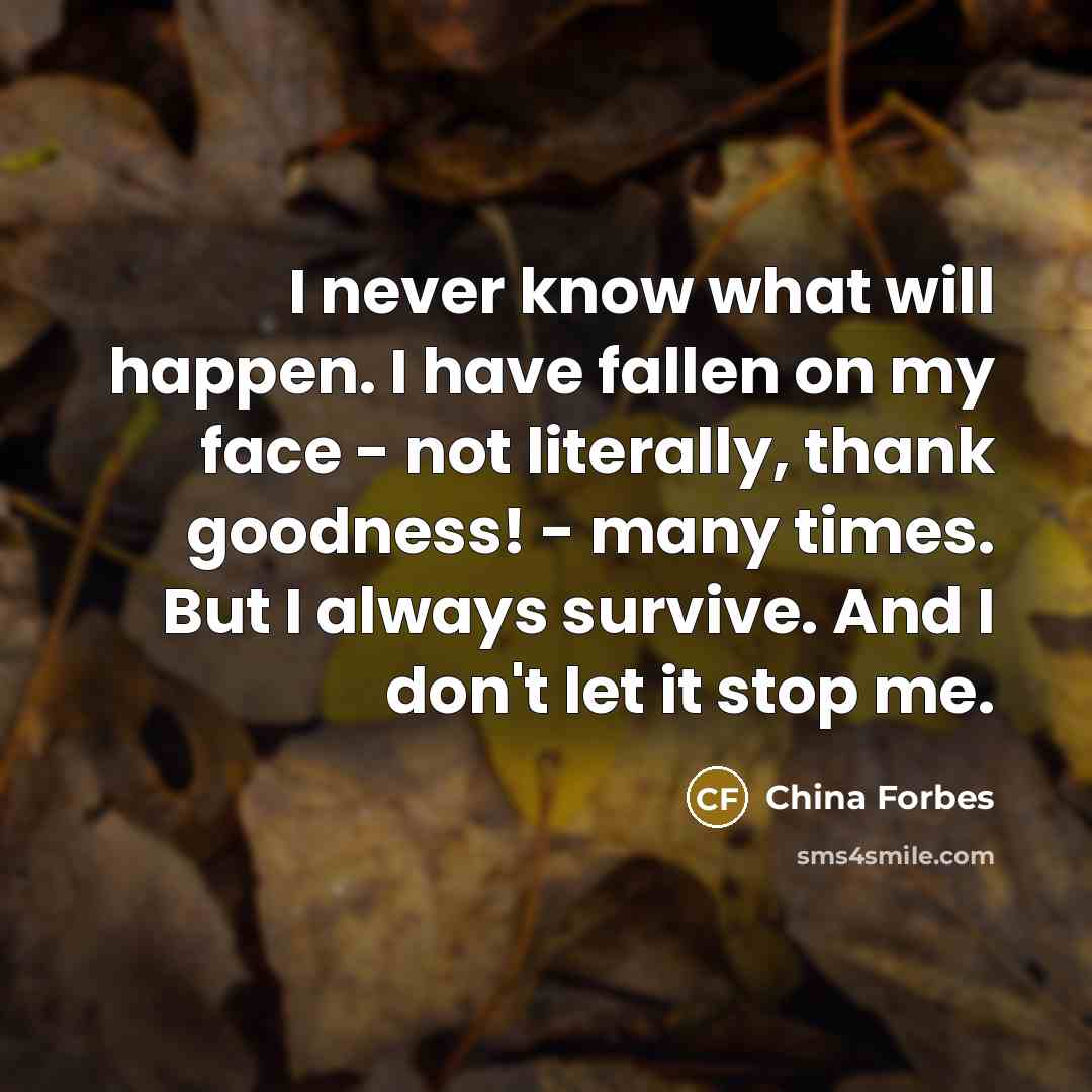 “I never know what will happen. I have fallen on my face - not literally, thank goodness! - many times. But I always survive. And I don't let it stop me.” quote by China Forbes