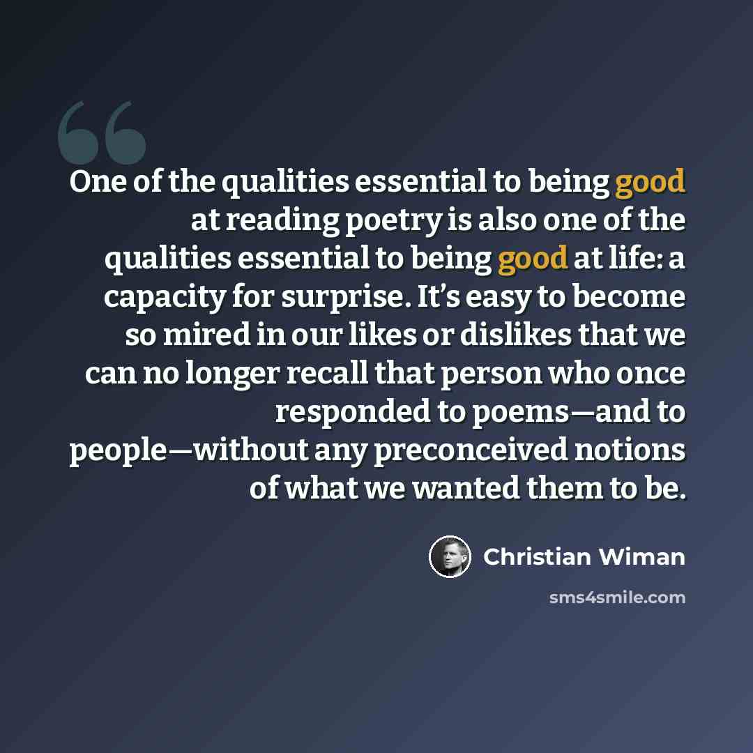 “One of the qualities essential to being good at reading poetry is also one of the qualities essential to being good at life: a capacity for surprise. It’s easy to become so mired in our likes or dislikes that we can no longer recall that person who once responded to poems—and to people—without any…” quote by Christian Wiman