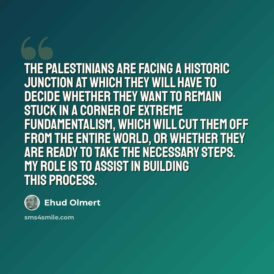 “The Palestinians are facing a historic junction at which they will have to decide whether they want to remain stuck in a corner of extreme fundamentalism, which will cut them off from the entire world, or whether they are ready to take the necessary steps. My role is to assist in building this…” quote by Ehud Olmert