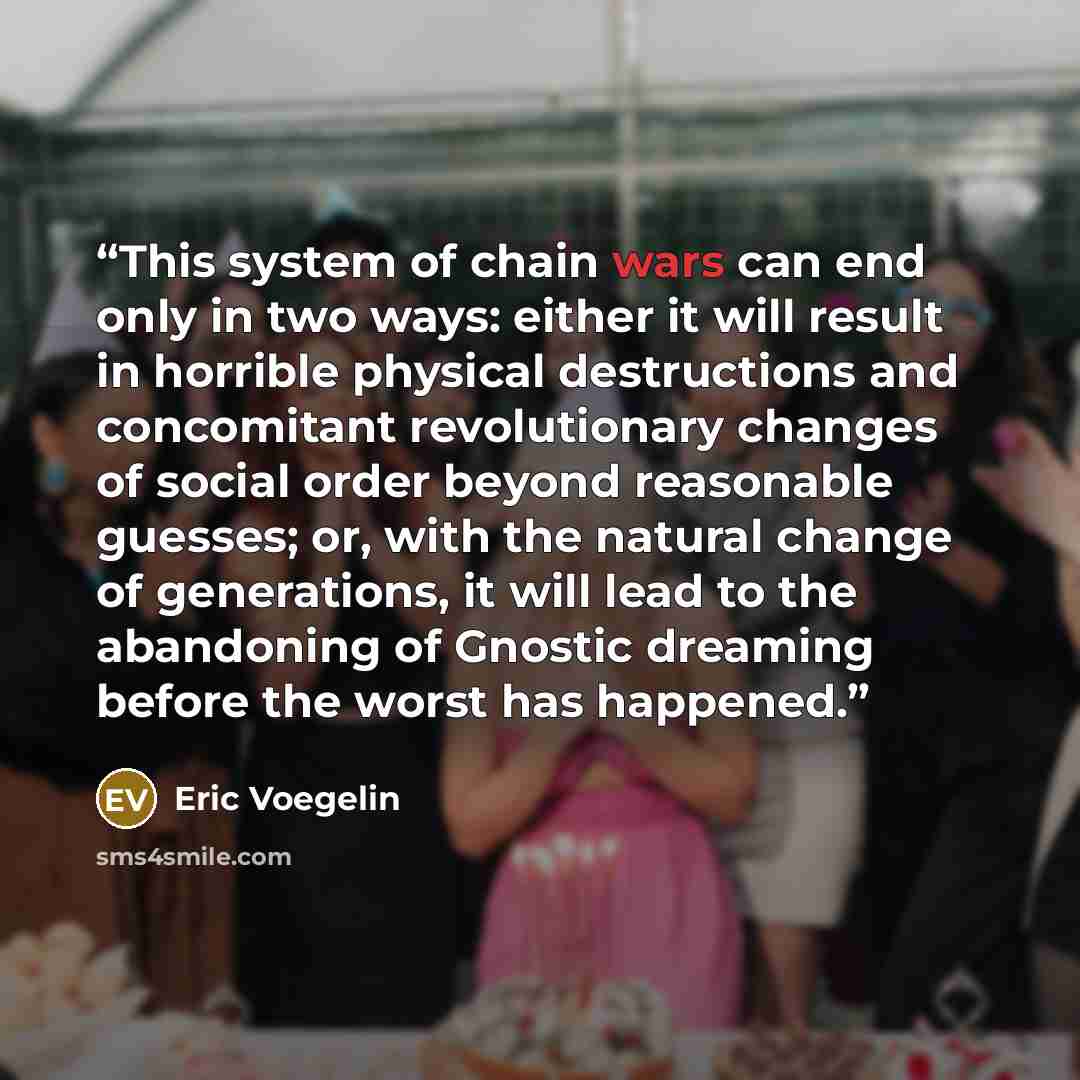 “This system of chain wars can end only in two ways: either it will result in horrible physical destructions and concomitant revolutionary changes of social order beyond reasonable guesses; or, with the natural change of generations, it will lead to the abandoning of Gnostic dreaming before the…” quote by Eric Voegelin