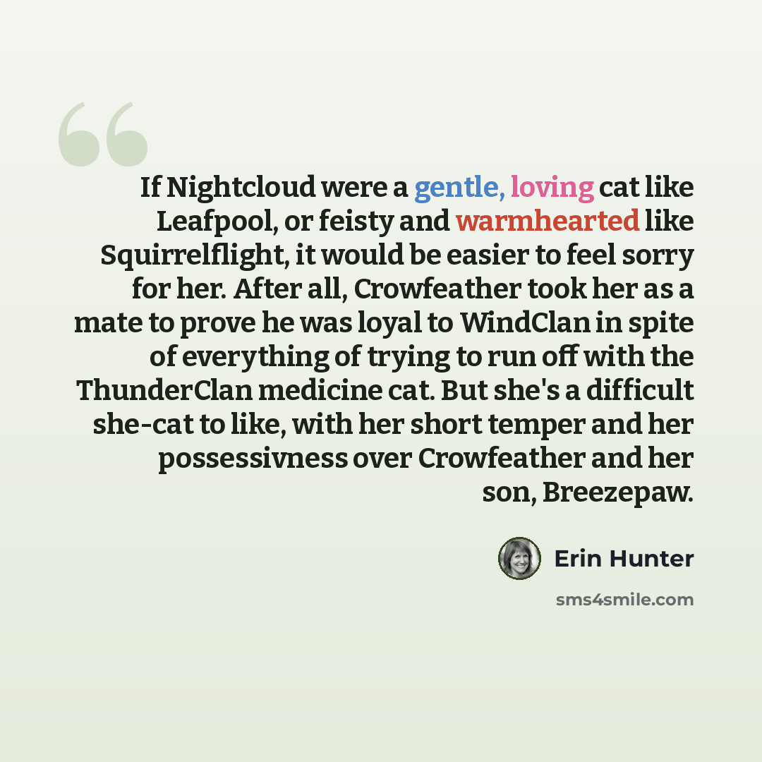 “If Nightcloud were a gentle, loving cat like Leafpool, or feisty and warmhearted like Squirrelflight, it would be easier to feel sorry for her. After all, Crowfeather took her as a mate to prove he was loyal to WindClan in spite of everything of trying to run off with the ThunderClan medicine cat…” quote by Erin Hunter