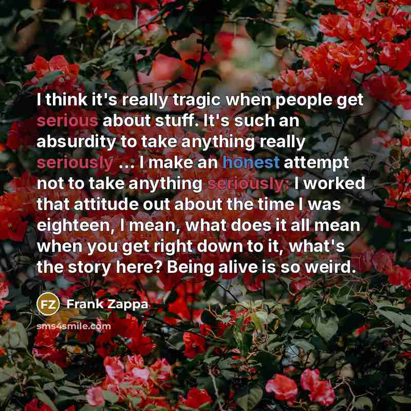 “I think it's really tragic when people get serious about stuff. It's such an absurdity to take anything really seriously ... I make an honest attempt not to take anything seriously: I worked that attitude out about the time I was eighteen, I mean, what does it all mean when you get right down to…” quote by Frank Zappa