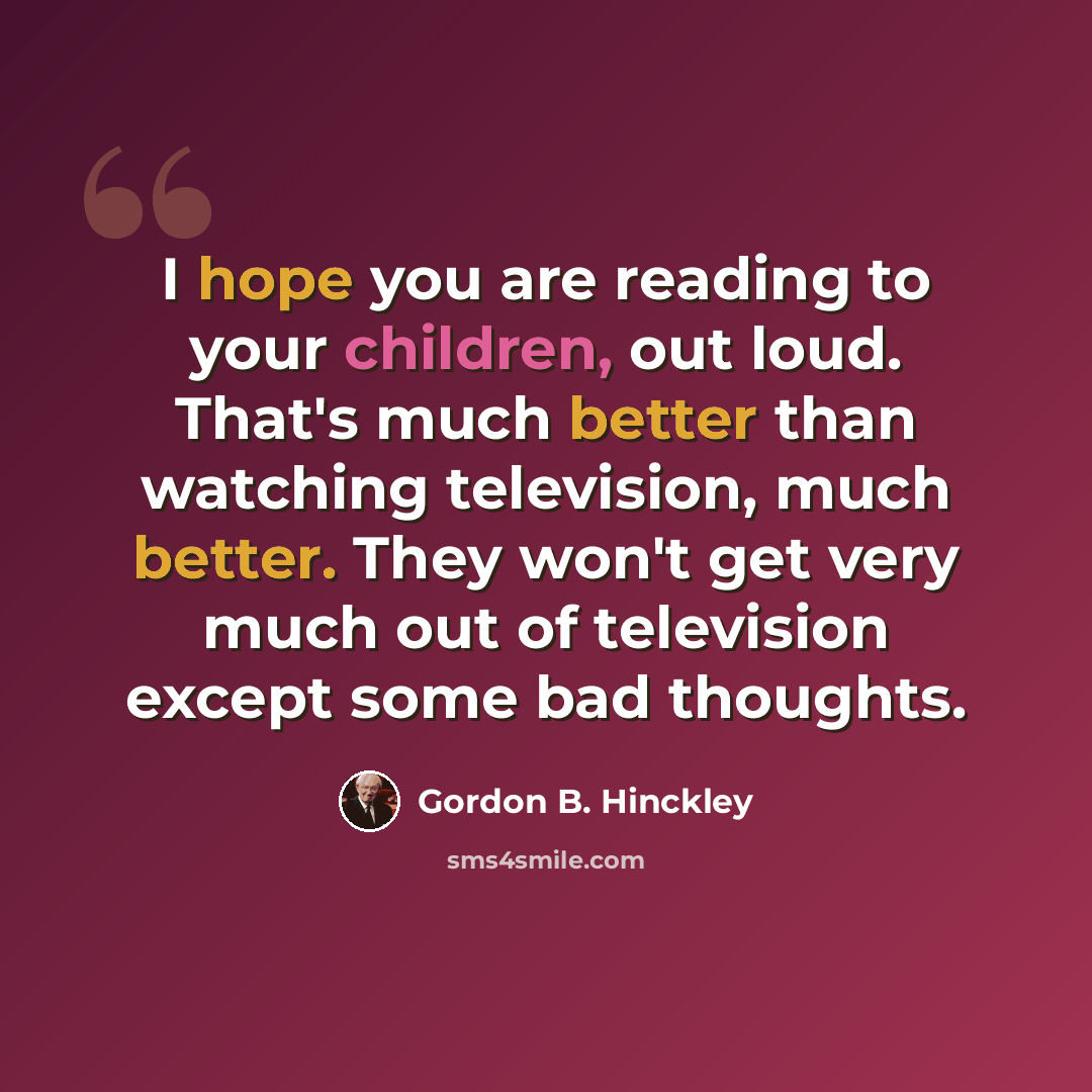 “I hope you are reading to your children, out loud. That's much better than watching television, much better. They won't get very much out of television except some bad thoughts.” quote by Gordon B. Hinckley