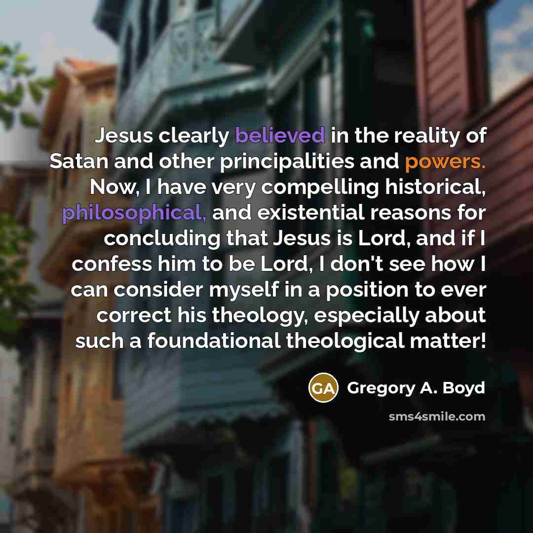 “Jesus clearly believed in the reality of Satan and other principalities and powers. Now, I have very compelling historical, philosophical, and existential reasons for concluding that Jesus is Lord, and if I confess him to be Lord, I don't see how I can consider myself in a position to ever correct…” quote by Gregory A. Boyd