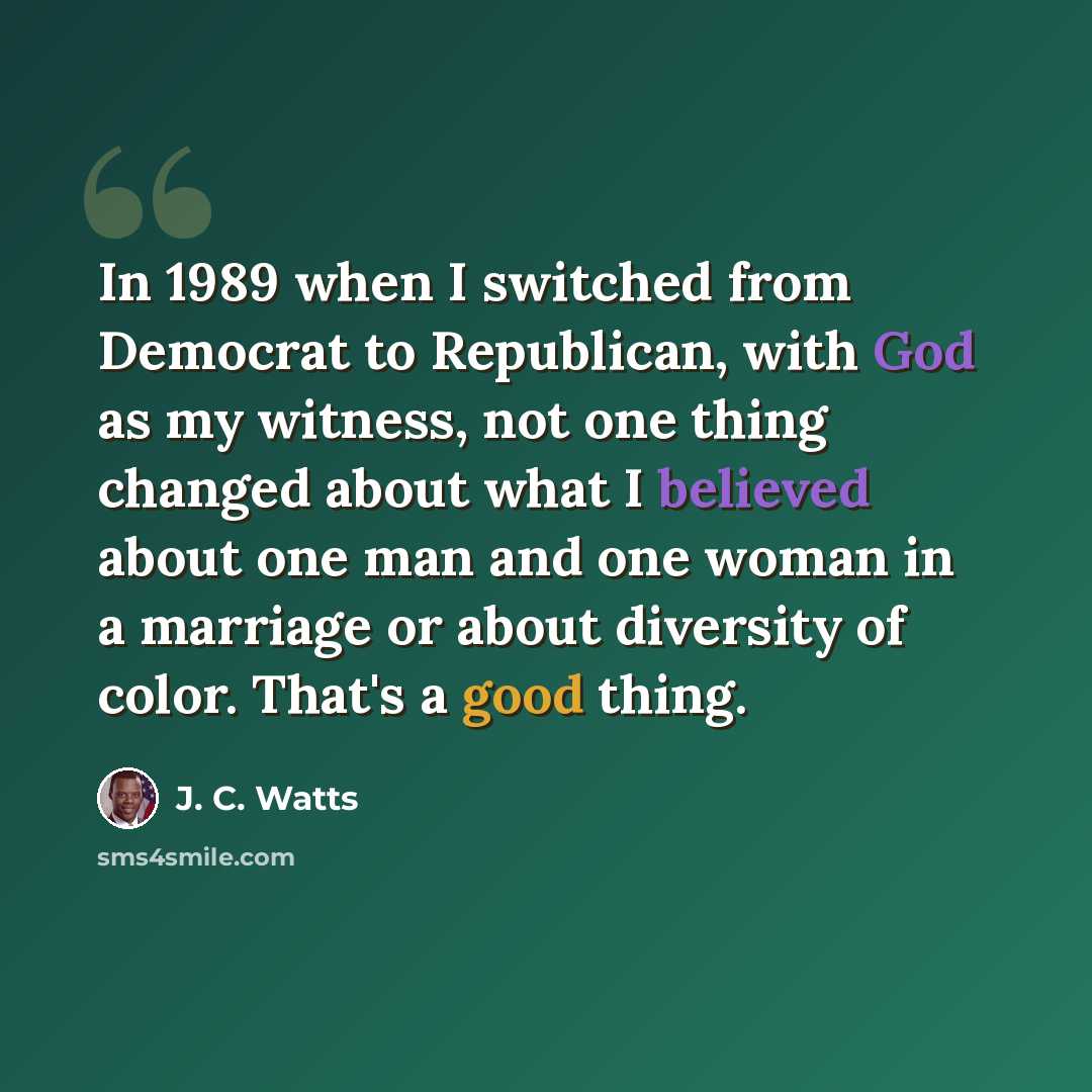 “In 1989 when I switched from Democrat to Republican, with God as my witness, not one thing changed about what I believed about one man and one woman in a marriage or about diversity of color. That's a good thing.” quote by J. C. Watts