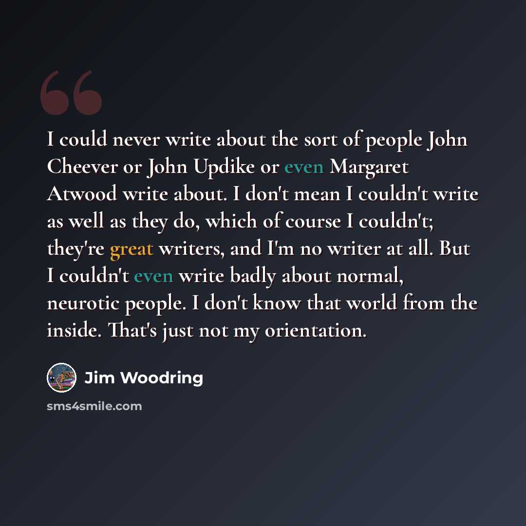“I could never write about the sort of people John Cheever or John Updike or even Margaret Atwood write about. I don't mean I couldn't write as well as they do, which of course I couldn't; they're great writers, and I'm no writer at all. But I couldn't even write badly about normal, neurotic…” quote by Jim Woodring