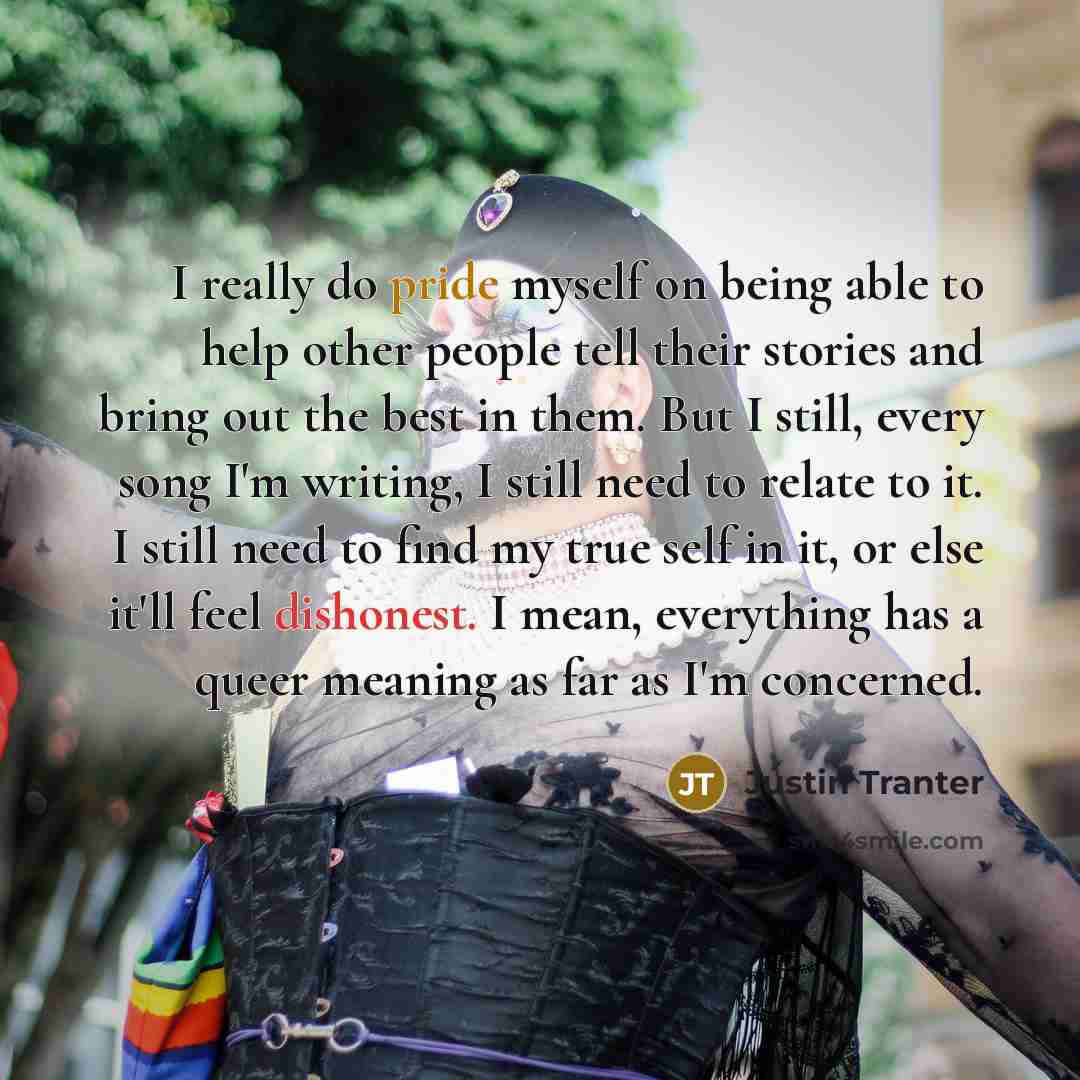 “I really do pride myself on being able to help other people tell their stories and bring out the best in them. But I still, every song I'm writing, I still need to relate to it. I still need to find my true self in it, or else it'll feel dishonest. I mean, everything has a queer meaning as far as…” quote by Justin Tranter