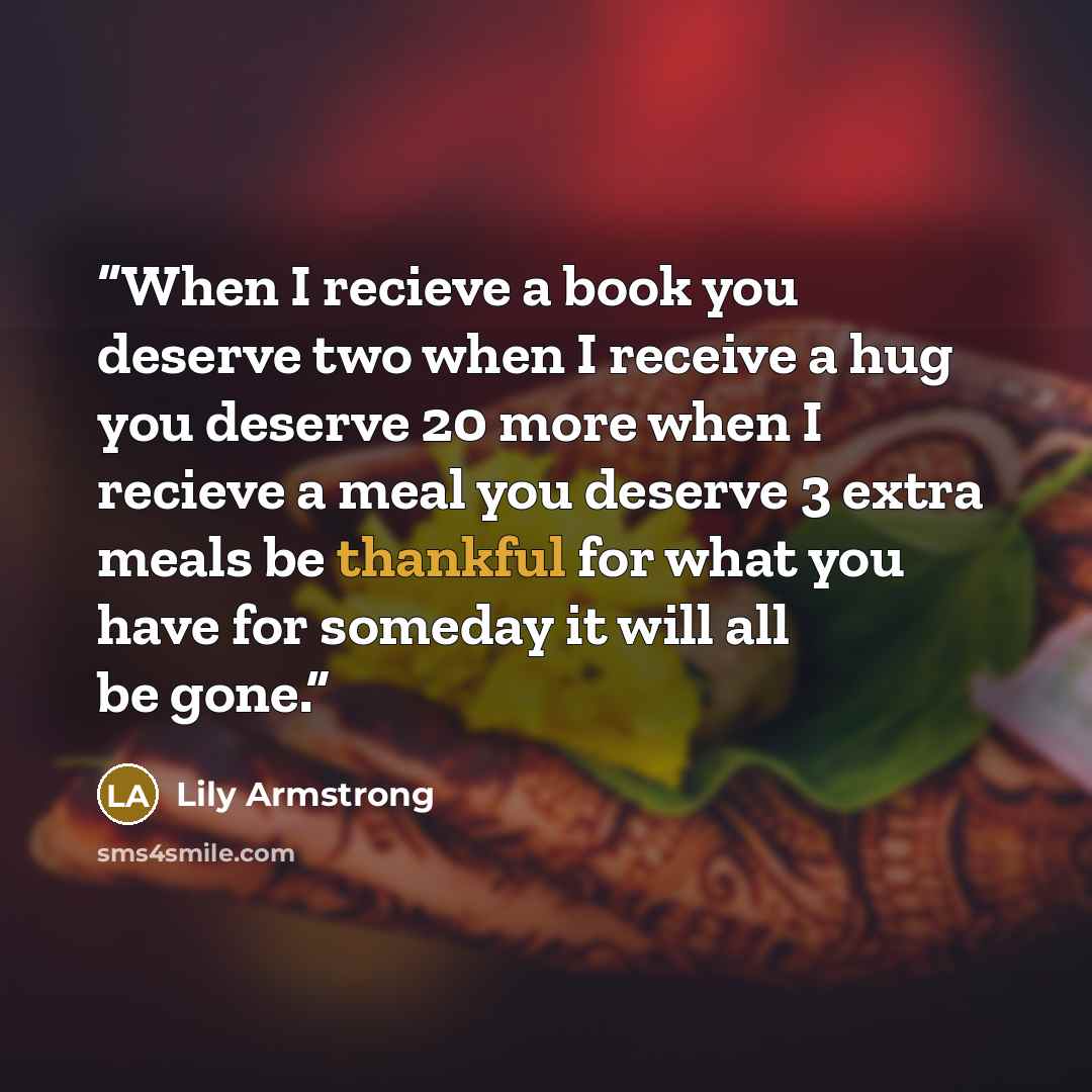 “When I recieve a book you deserve two when I receive a hug you deserve 20 more when I recieve a meal you deserve 3 extra meals be thankful for what you have for someday it will all be gone.” quote by Lily Armstrong
