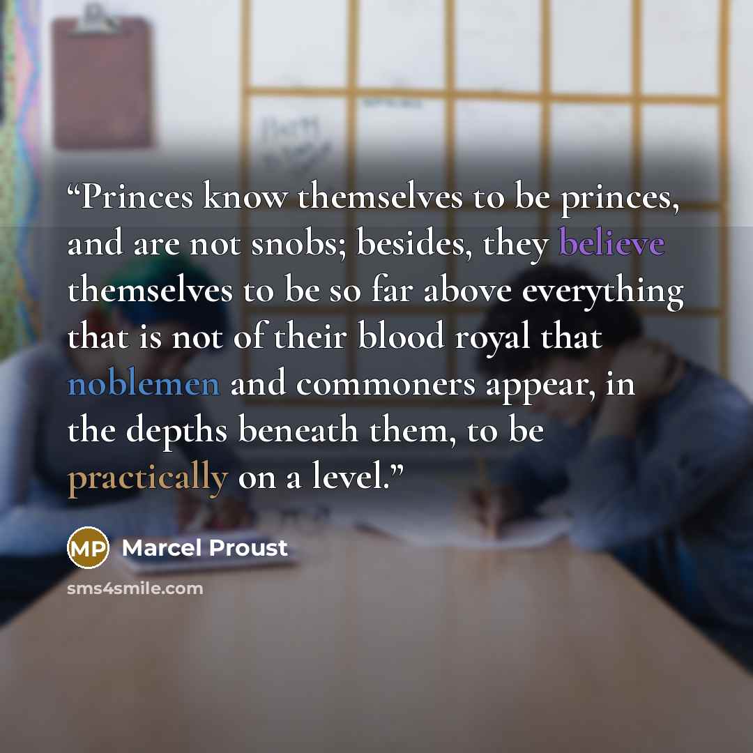 “Princes know themselves to be princes, and are not snobs; besides, they believe themselves to be so far above everything that is not of their blood royal that noblemen and commoners appear, in the depths beneath them, to be practically on a level.” quote by Marcel Proust
