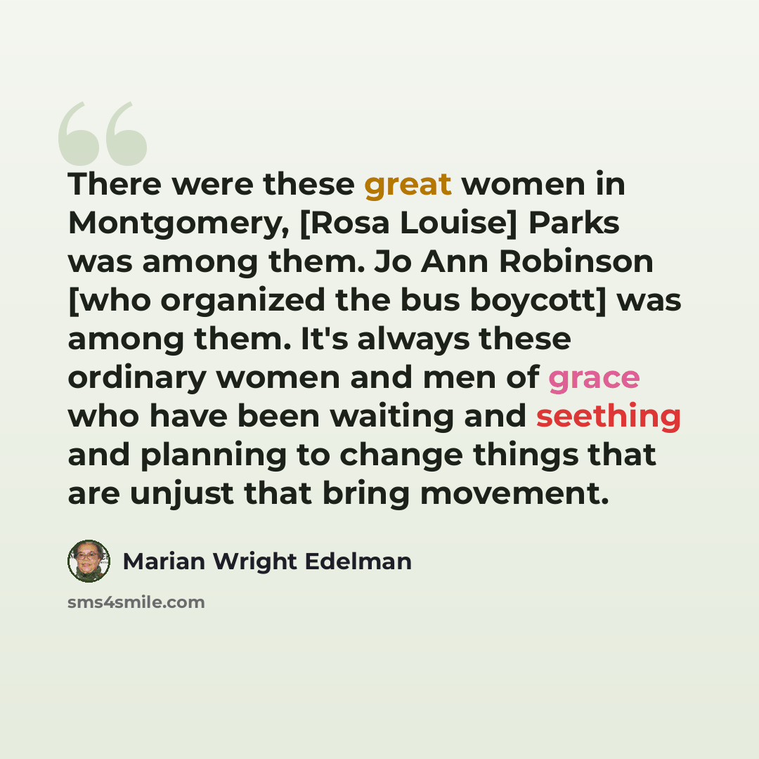 “There were these great women in Montgomery, [Rosa Louise] Parks was among them. Jo Ann Robinson [who organized the bus boycott] was among them. It's always these ordinary women and men of grace who have been waiting and seething and planning to change things that are unjust that bring movement.” quote by Marian Wright Edelman