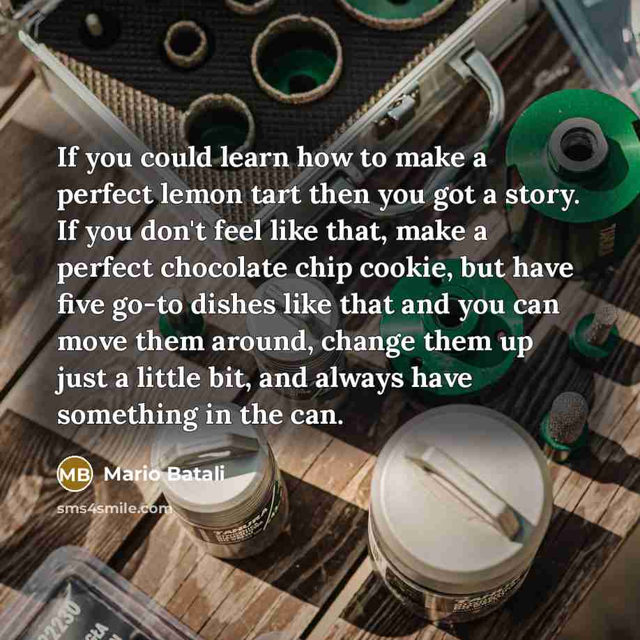 “If you could learn how to make a perfect lemon tart then you got a story. If you don't feel like that, make a perfect chocolate chip cookie, but have five go-to dishes like that and you can move them around, change them up just a little bit, and always have something in the can.” quote by Mario Batali