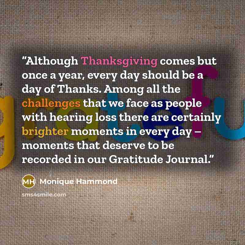“Although Thanksgiving comes but once a year, every day should be a day of Thanks. Among all the challenges that we face as people with hearing loss there are certainly brighter moments in every day – moments that deserve to be recorded in our Gratitude Journal.” quote by Monique Hammond
