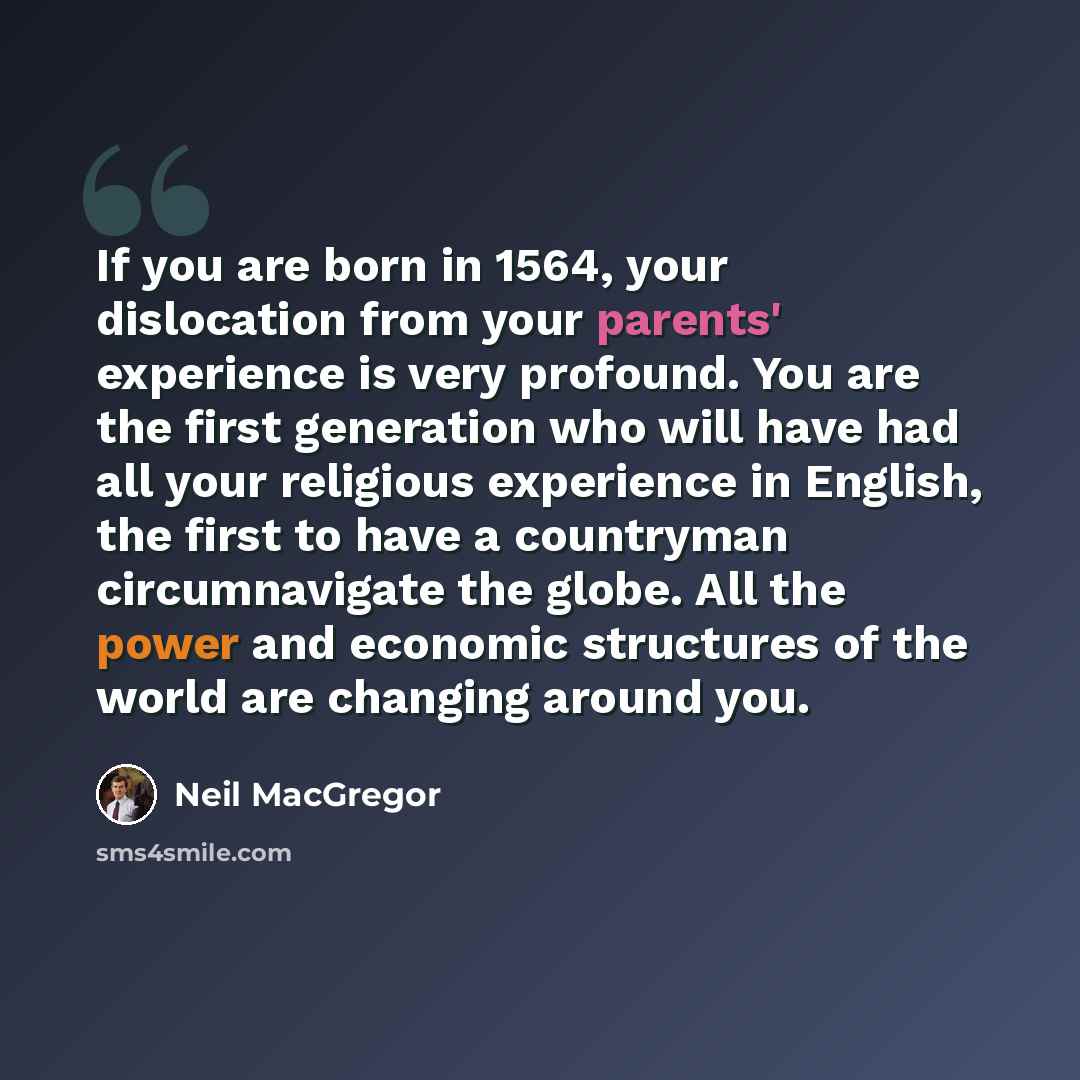 “If you are born in 1564, your dislocation from your parents' experience is very profound. You are the first generation who will have had all your religious experience in English, the first to have a countryman circumnavigate the globe. All the power and economic structures of the world are…” quote by Neil MacGregor