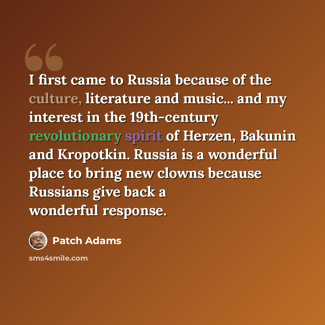 “I first came to Russia because of the culture, literature and music... and my interest in the 19th-century revolutionary spirit of Herzen, Bakunin and Kropotkin. Russia is a wonderful place to bring new clowns because Russians give back a wonderful response.” quote by Patch Adams