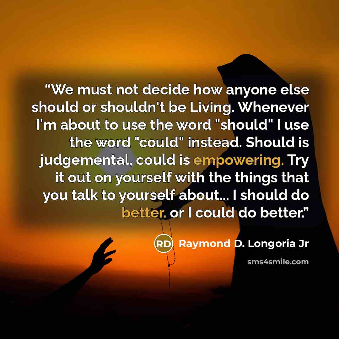 “We must not decide how anyone else should or shouldn't be Living. Whenever I'm about to use the word "should" I use the word "could" instead. Should is judgemental, could is empowering. Try it out on yourself with the things that you talk to yourself about... I should do better. or I could do…” quote by Raymond D. Longoria Jr