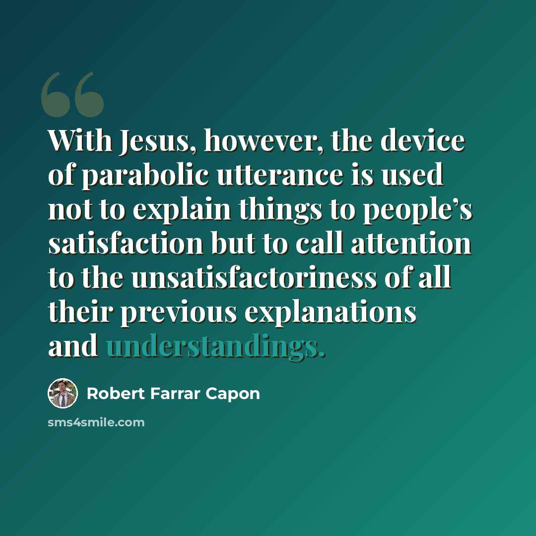 “With Jesus, however, the device of parabolic utterance is used not to explain things to people’s satisfaction but to call attention to the unsatisfactoriness of all their previous explanations and understandings.” quote by Robert Farrar Capon