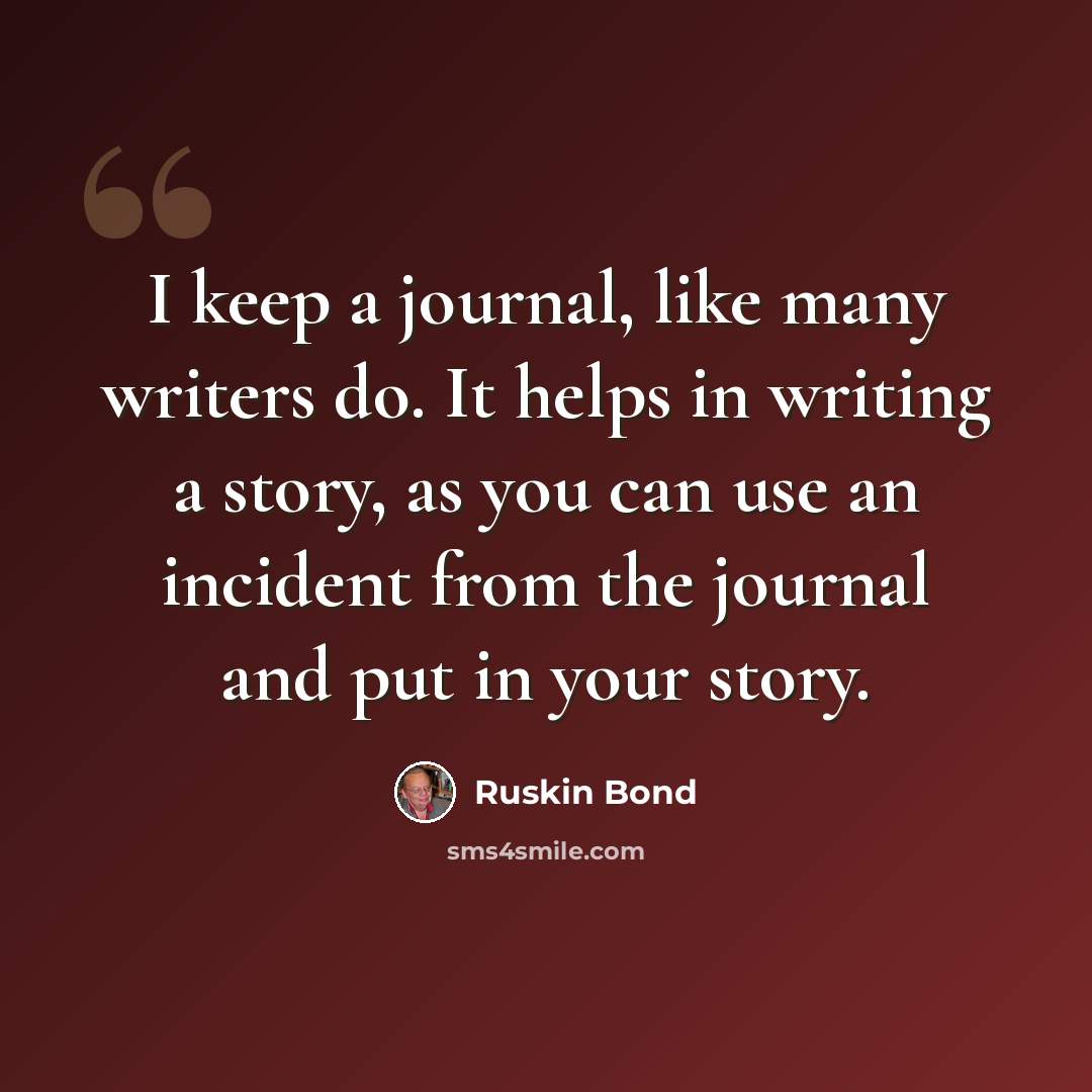 “I keep a journal, like many writers do. It helps in writing a story, as you can use an incident from the journal and put in your story.” quote by Ruskin Bond