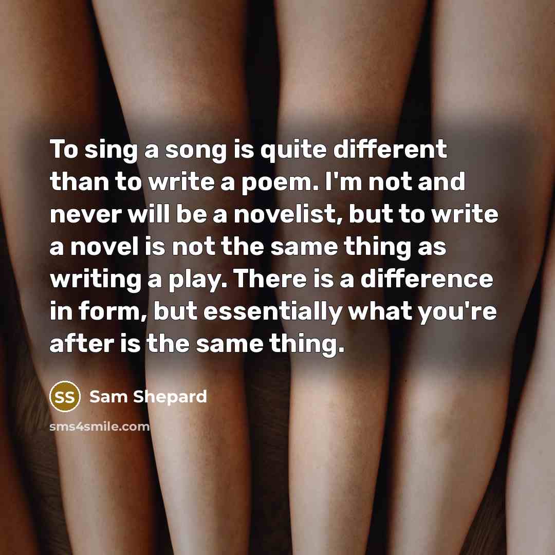 “To sing a song is quite different than to write a poem. I'm not and never will be a novelist, but to write a novel is not the same thing as writing a play. There is a difference in form, but essentially what you're after is the same thing.” quote by Sam Shepard
