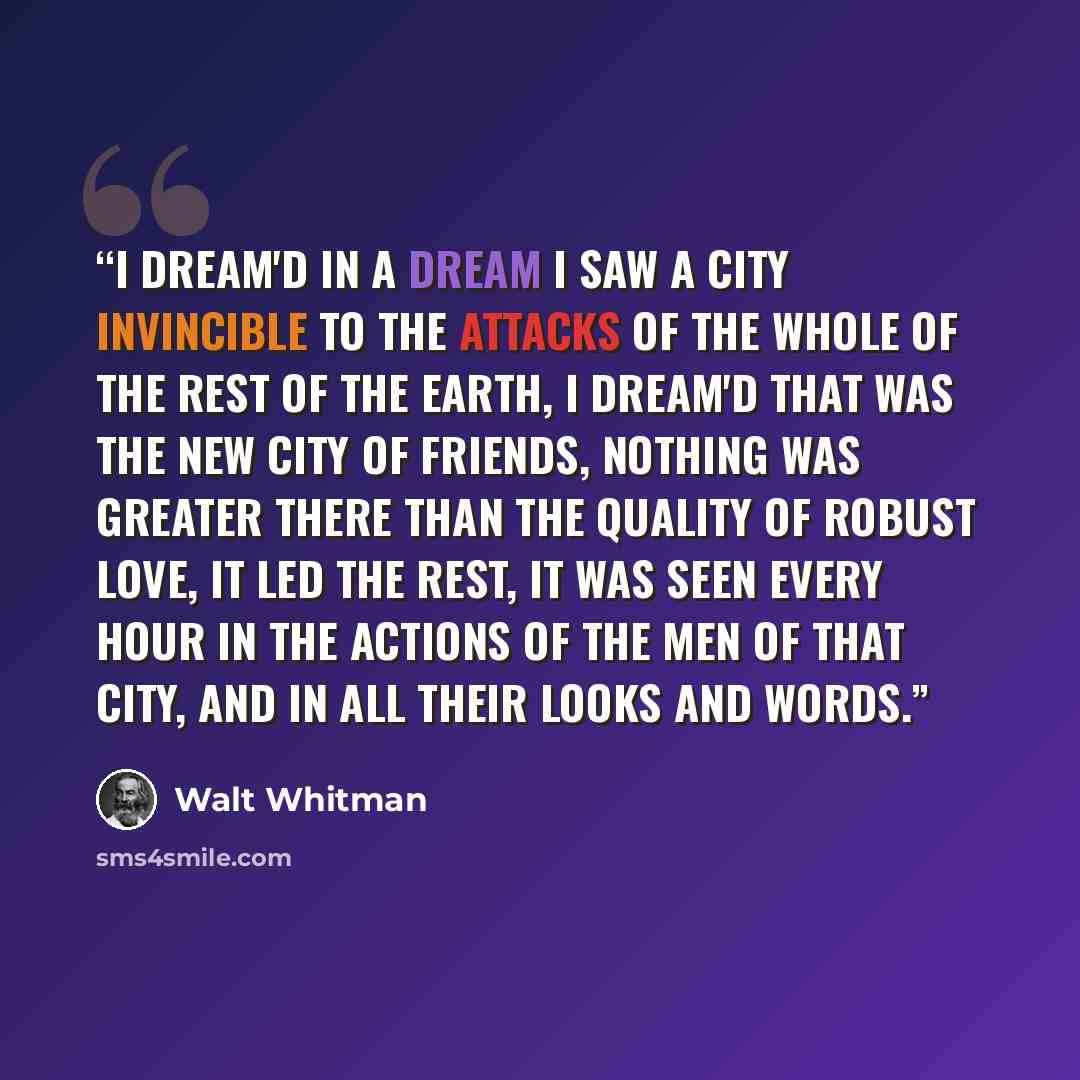 “I dream'd in a dream I saw a city invincible to the attacks of the whole of the rest of the earth, I dream'd that was the new city of Friends, Nothing was greater there than the quality of robust love, it led the rest, It was seen every hour in the actions of the men of that city, And in all their…” quote by Walt Whitman