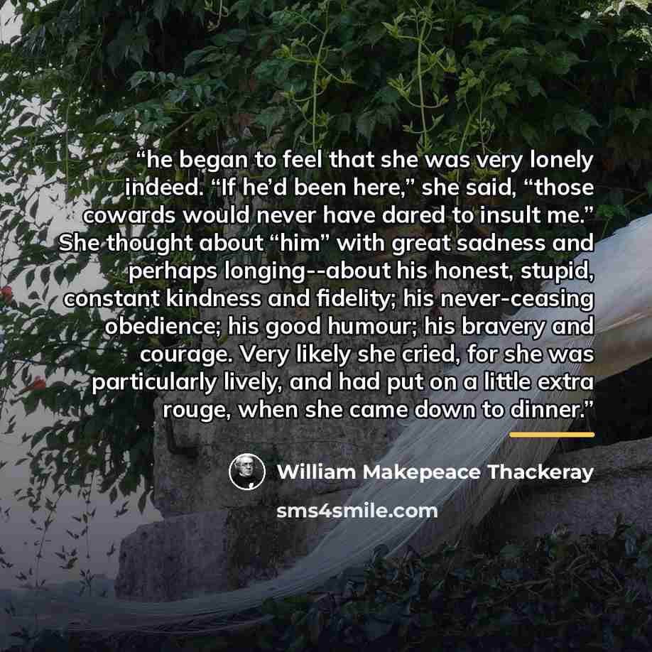 “he began to feel that she was very lonely indeed. “If he’d been here,” she said, “those cowards would never have dared to insult me.” She thought about “him” with great sadness and perhaps longing--about his honest, stupid, constant kindness and fidelity; his never-ceasing obedience; his good…” quote by William Makepeace Thackeray