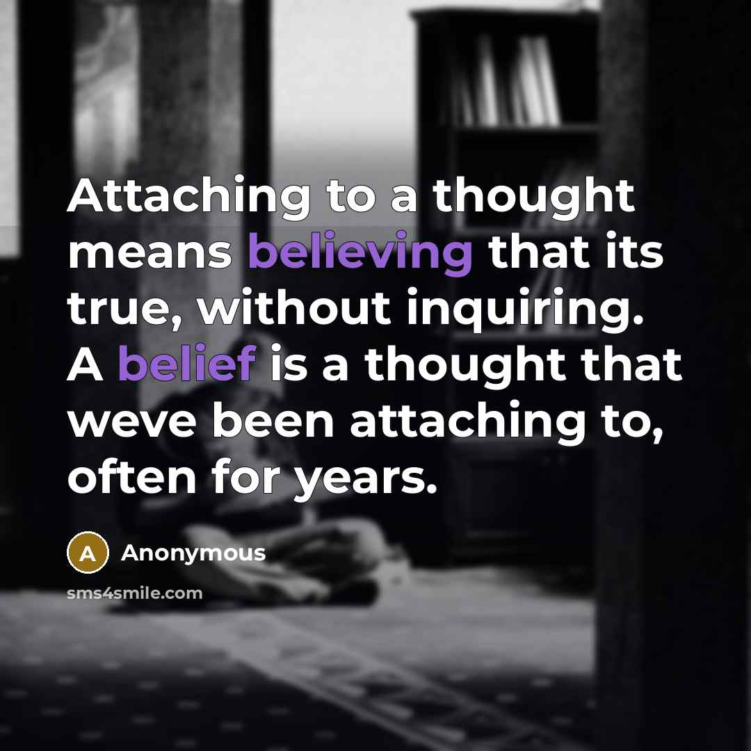 “Attaching to a thought means believing that its true, without inquiring. A belief is a thought that weve been attaching to, often for years.” quote by Anonymous