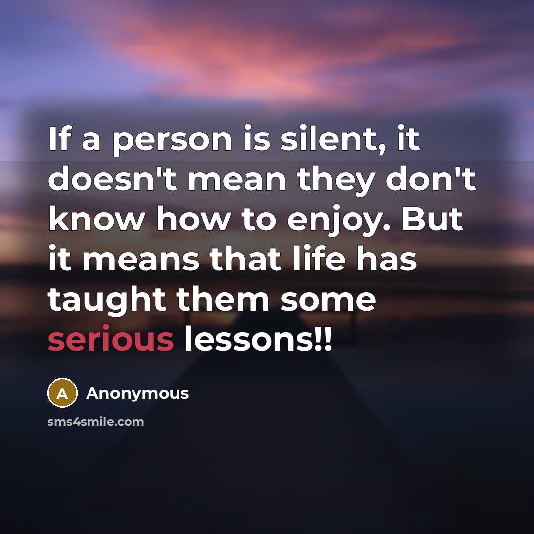 “If a person is silent, it doesn't mean they don't know how to enjoy. But it means that life has taught them some serious lessons!!” quote by Anonymous