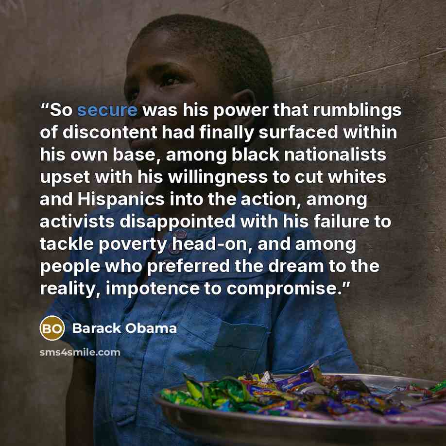 “So secure was his power that rumblings of discontent had finally surfaced within his own base, among black nationalists upset with his willingness to cut whites and Hispanics into the action, among activists disappointed with his failure to tackle poverty head-on, and among people who preferred…” quote by Barack Obama