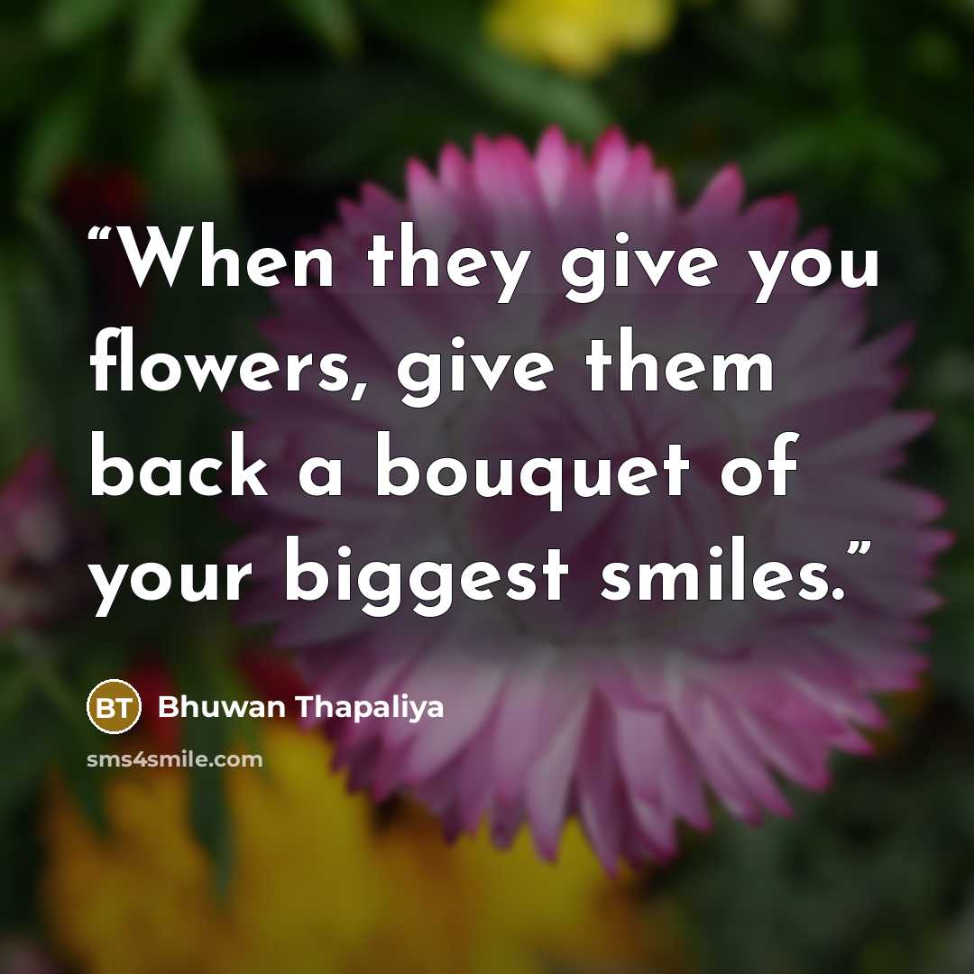 “When they give you flowers, give them back a bouquet of your biggest smiles.” quote by Bhuwan Thapaliya