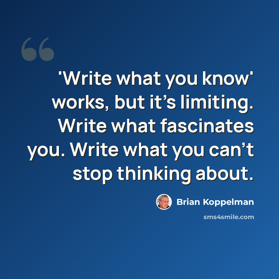 “'Write what you know' works, but it's limiting. Write what fascinates you. Write what you can't stop thinking about.” quote by Brian Koppelman