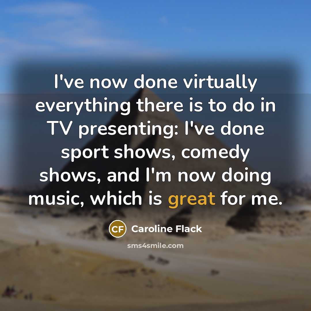 “I've now done virtually everything there is to do in TV presenting: I've done sport shows, comedy shows, and I'm now doing music, which is great for me.” quote by Caroline Flack