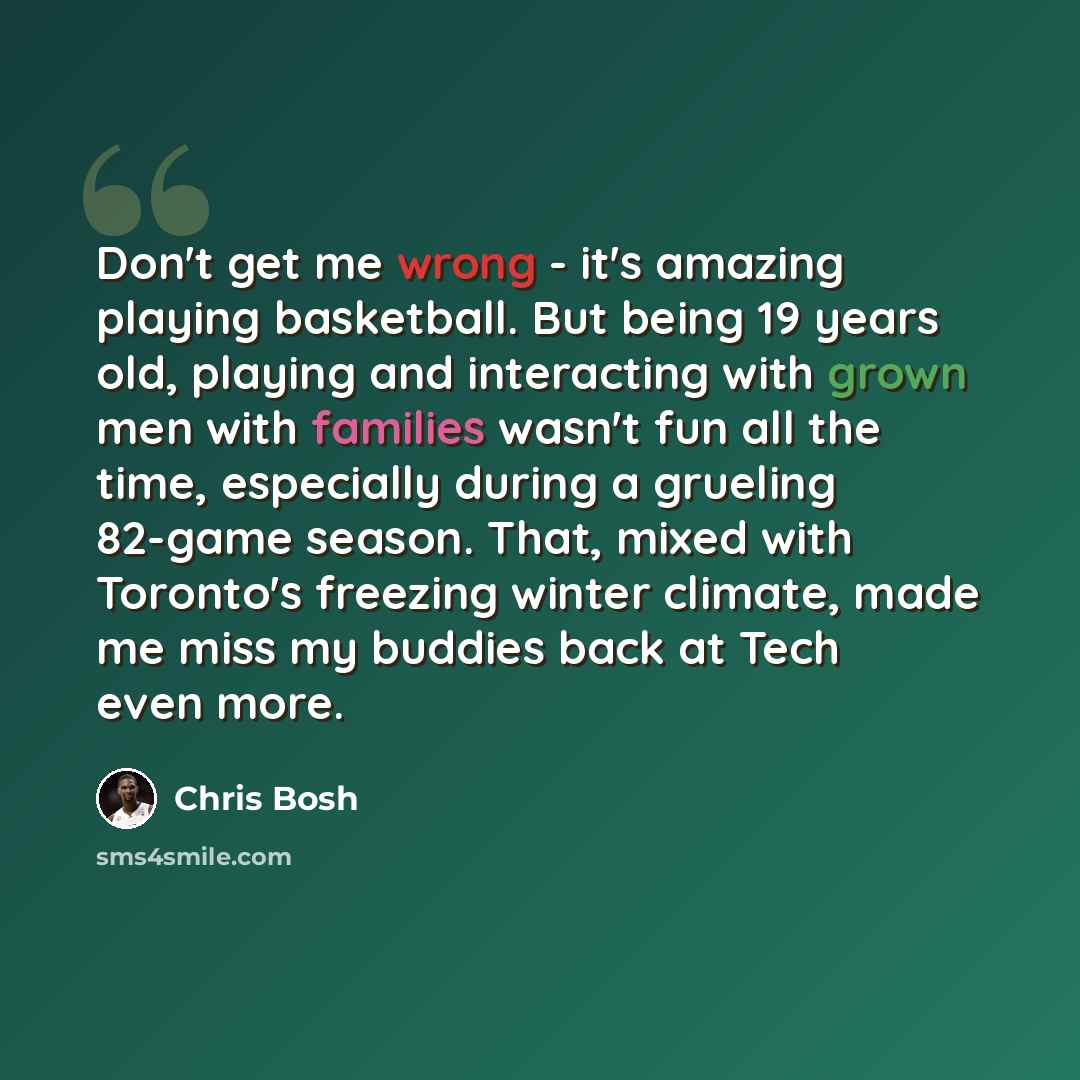 “Don't get me wrong - it's amazing playing basketball. But being 19 years old, playing and interacting with grown men with families wasn't fun all the time, especially during a grueling 82-game season. That, mixed with Toronto's freezing winter climate, made me miss my buddies back at Tech even more.” quote by Chris Bosh