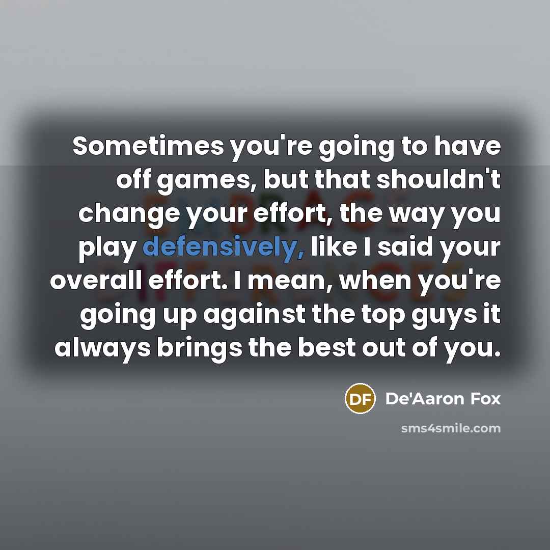 “Sometimes you're going to have off games, but that shouldn't change your effort, the way you play defensively, like I said your overall effort. I mean, when you're going up against the top guys it always brings the best out of you.” quote by De'Aaron Fox