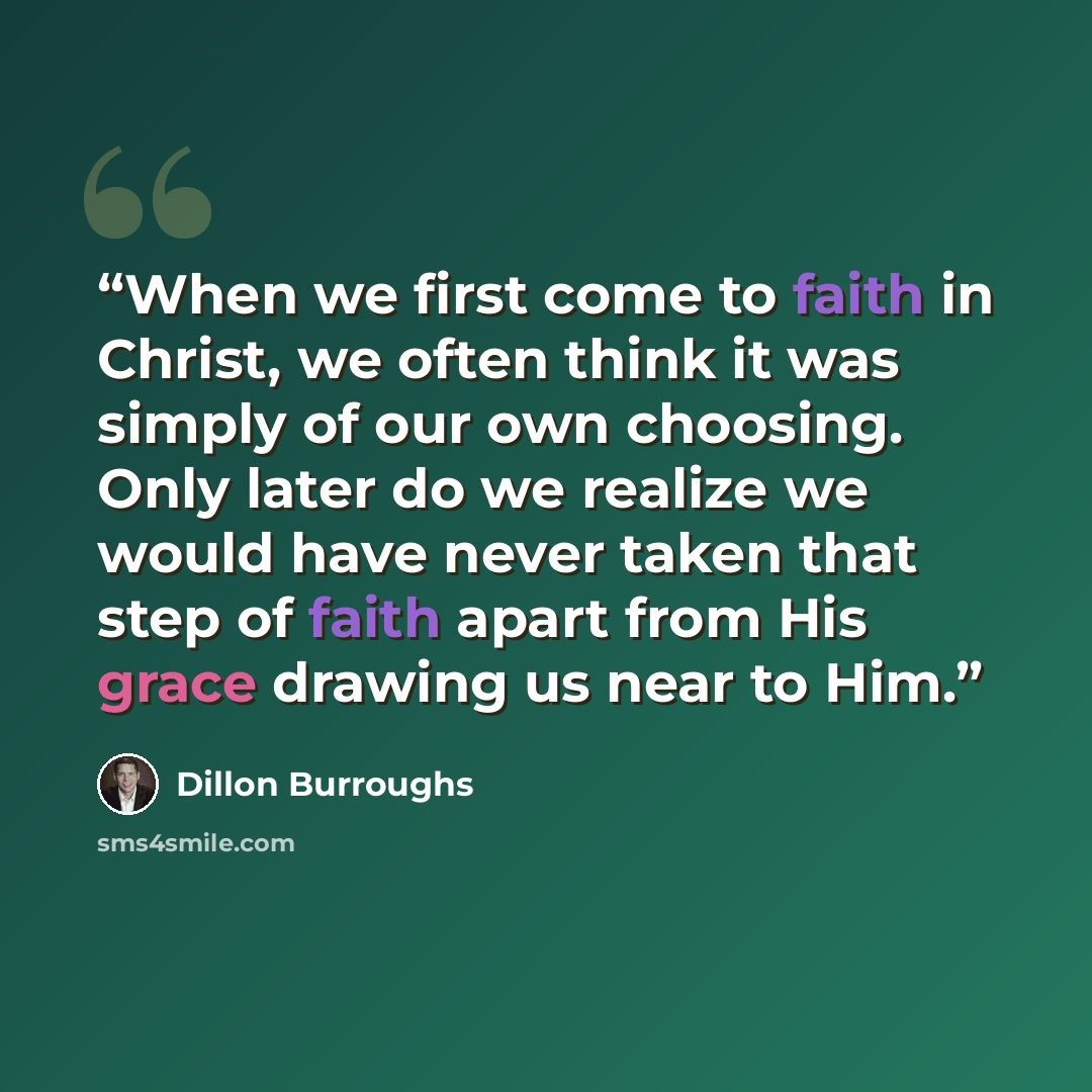 “When we first come to faith in Christ, we often think it was simply of our own choosing. Only later do we realize we would have never taken that step of faith apart from His grace drawing us near to Him.” quote by Dillon Burroughs