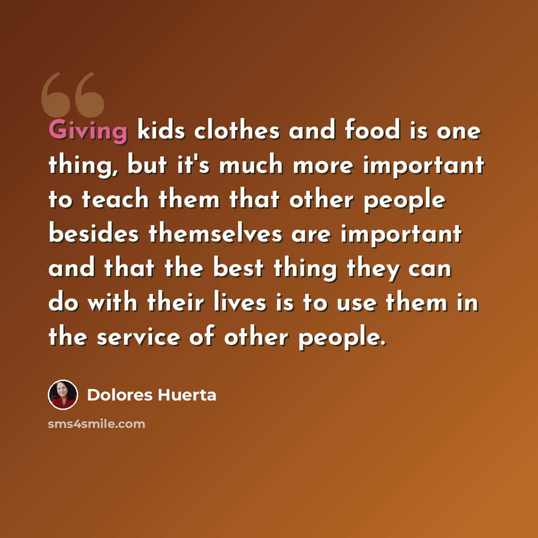 “Giving kids clothes and food is one thing, but it's much more important to teach them that other people besides themselves are important and that the best thing they can do with their lives is to use them in the service of other people.” quote by Dolores Huerta