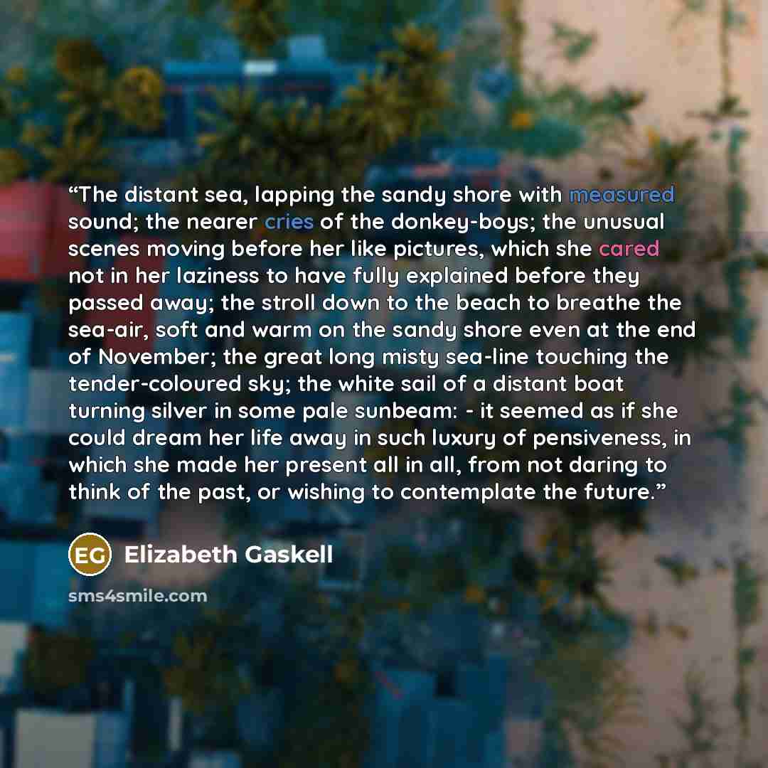 “The distant sea, lapping the sandy shore with measured sound; the nearer cries of the donkey-boys; the unusual scenes moving before her like pictures, which she cared not in her laziness to have fully explained before they passed away; the stroll down to the beach to breathe the sea-air, soft and…” quote by Elizabeth Gaskell