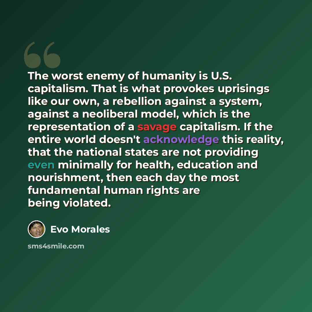 “The worst enemy of humanity is U.S. capitalism. That is what provokes uprisings like our own, a rebellion against a system, against a neoliberal model, which is the representation of a savage capitalism. If the entire world doesn't acknowledge this reality, that the national states are not…” quote by Evo Morales