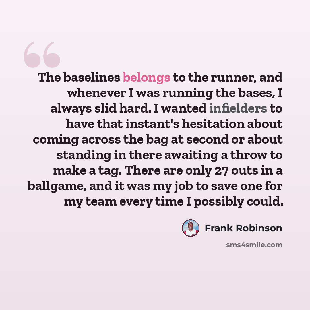 “The baselines belongs to the runner, and whenever I was running the bases, I always slid hard. I wanted infielders to have that instant's hesitation about coming across the bag at second or about standing in there awaiting a throw to make a tag. There are only 27 outs in a ballgame, and it was my…” quote by Frank Robinson
