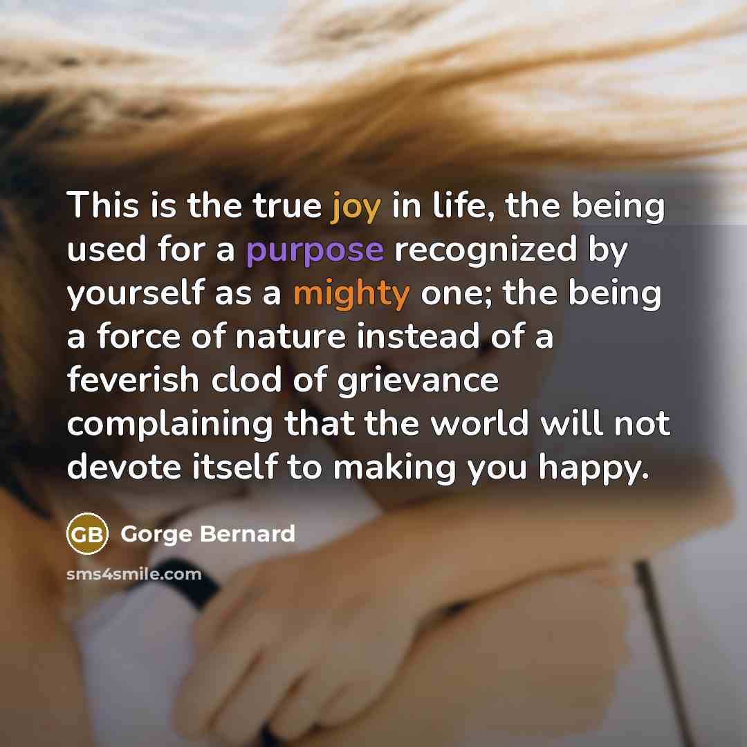 “This is the true joy in life, the being used for a purpose recognized by yourself as a mighty one; the being a force of nature instead of a feverish clod of grievance complaining that the world will not devote itself to making you happy.” quote by Gorge Bernard