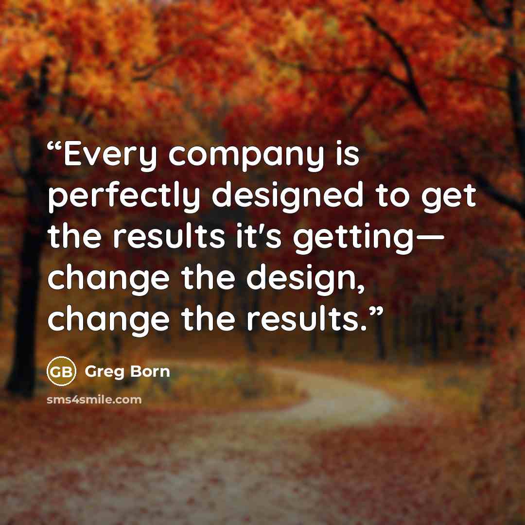 “Every company is perfectly designed to get the results it's getting— change the design, change the results.” quote by Greg Born