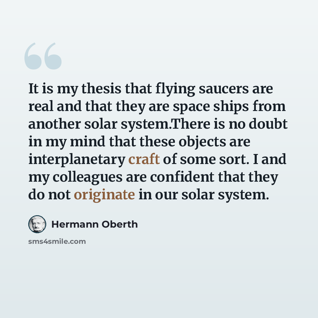 “It is my thesis that flying saucers are real and that they are space ships from another solar system.There is no doubt in my mind that these objects are interplanetary craft of some sort. I and my colleagues are confident that they do not originate in our solar system.” quote by Hermann Oberth