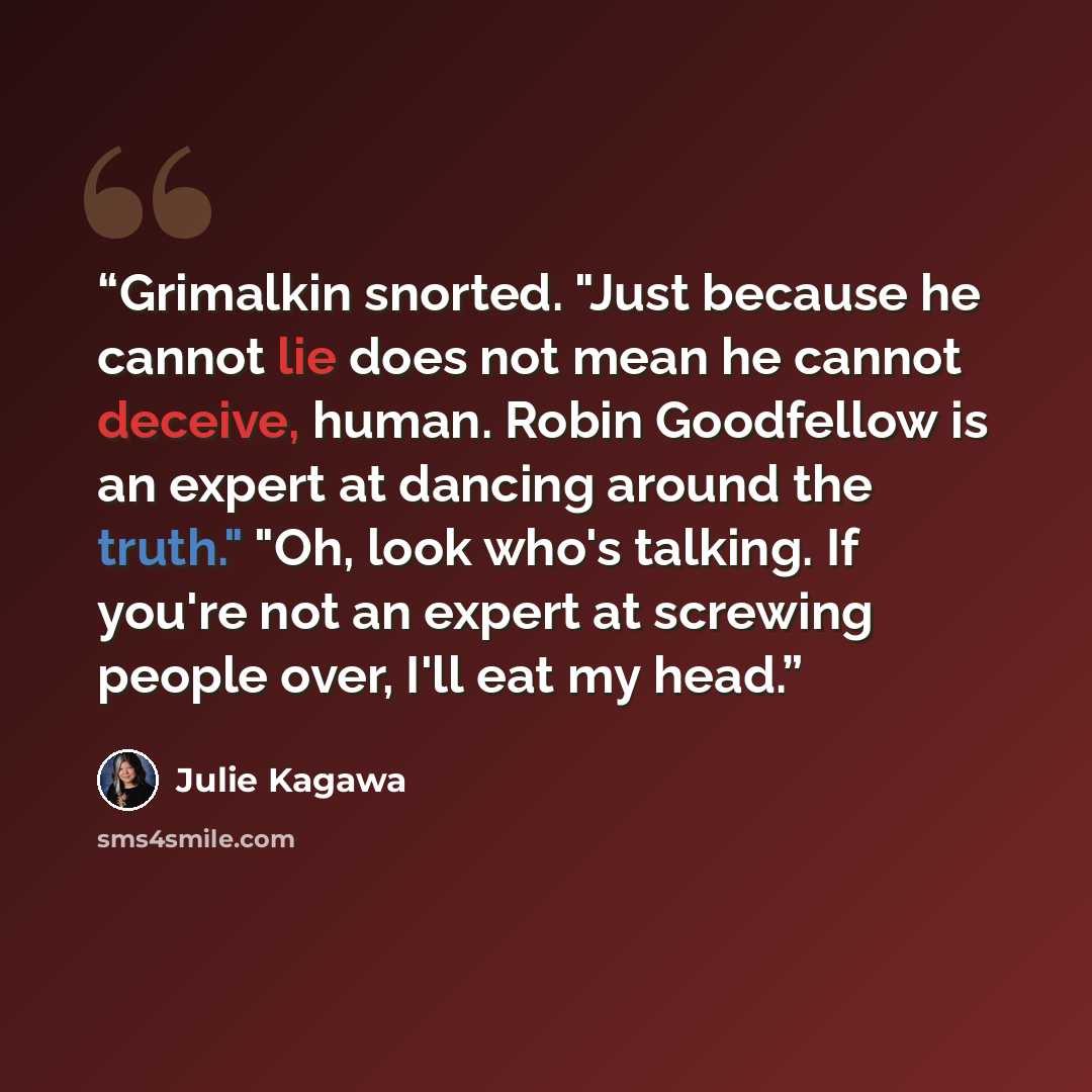“Grimalkin snorted. "Just because he cannot lie does not mean he cannot deceive, human. Robin Goodfellow is an expert at dancing around the truth." "Oh, look who's talking. If you're not an expert at screwing people over, I'll eat my head.” quote by Julie Kagawa