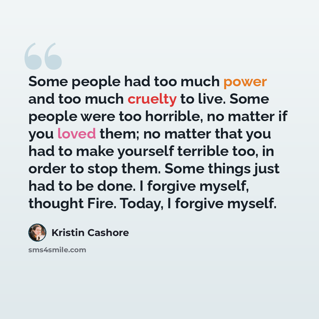 “Some people had too much power and too much cruelty to live. Some people were too horrible, no matter if you loved them; no matter that you had to make yourself terrible too, in order to stop them. Some things just had to be done. I forgive myself, thought Fire. Today, I forgive myself.” quote by Kristin Cashore