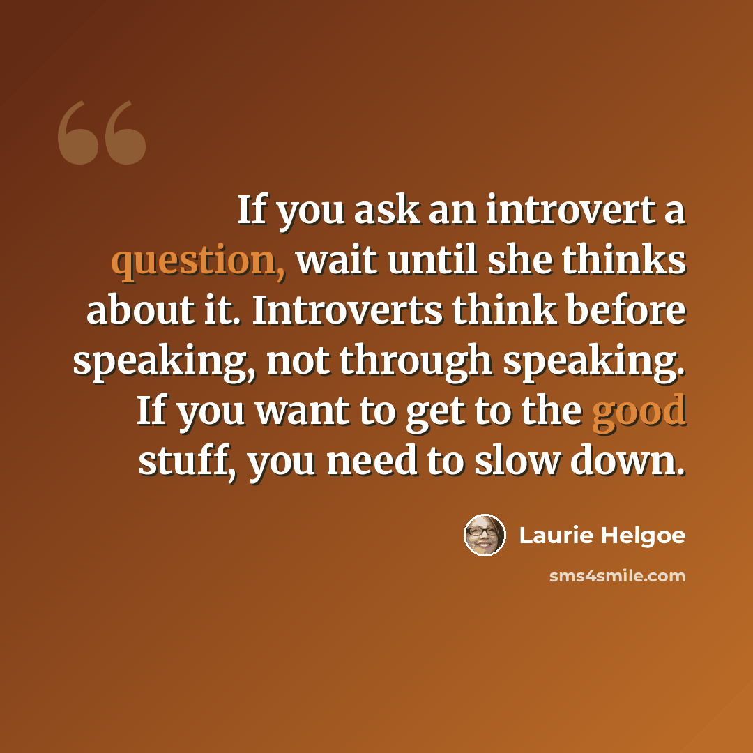 “If you ask an introvert a question, wait until she thinks about it. Introverts think before speaking, not through speaking. If you want to get to the good stuff, you need to slow down.” quote by Laurie Helgoe