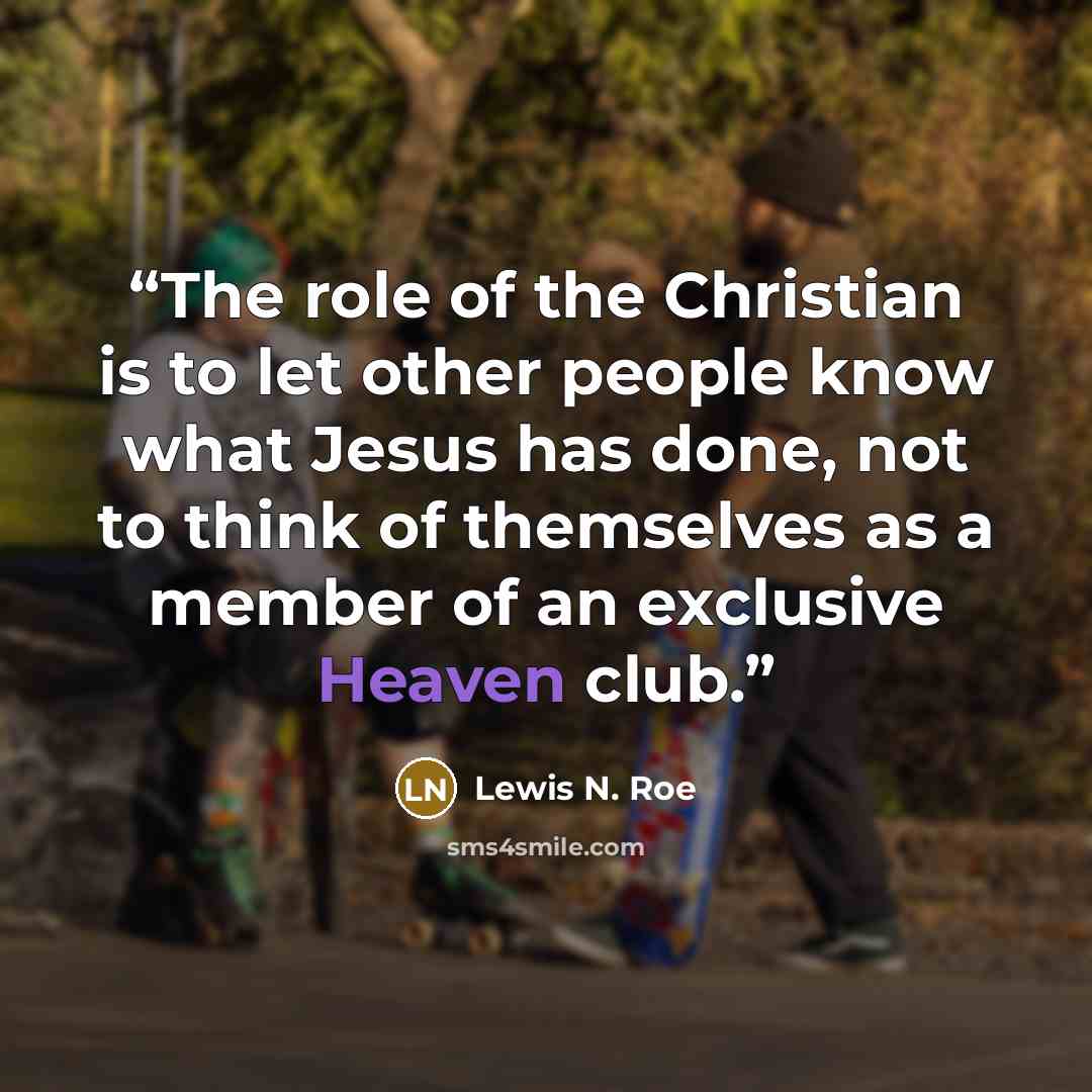 “The role of the Christian is to let other people know what Jesus has done, not to think of themselves as a member of an exclusive Heaven club.” quote by Lewis N. Roe