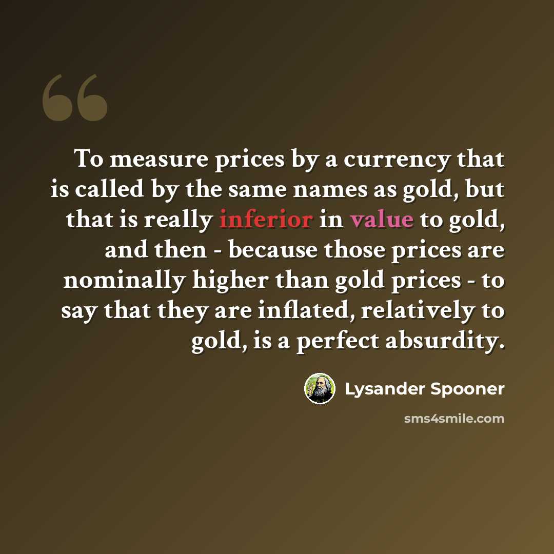 “To measure prices by a currency that is called by the same names as gold, but that is really inferior in value to gold, and then - because those prices are nominally higher than gold prices - to say that they are inflated, relatively to gold, is a perfect absurdity.” quote by Lysander Spooner