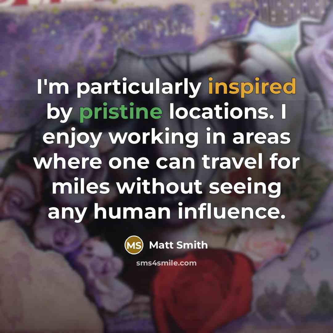 “I'm particularly inspired by pristine locations. I enjoy working in areas where one can travel for miles without seeing any human influence.” quote by Matt Smith
