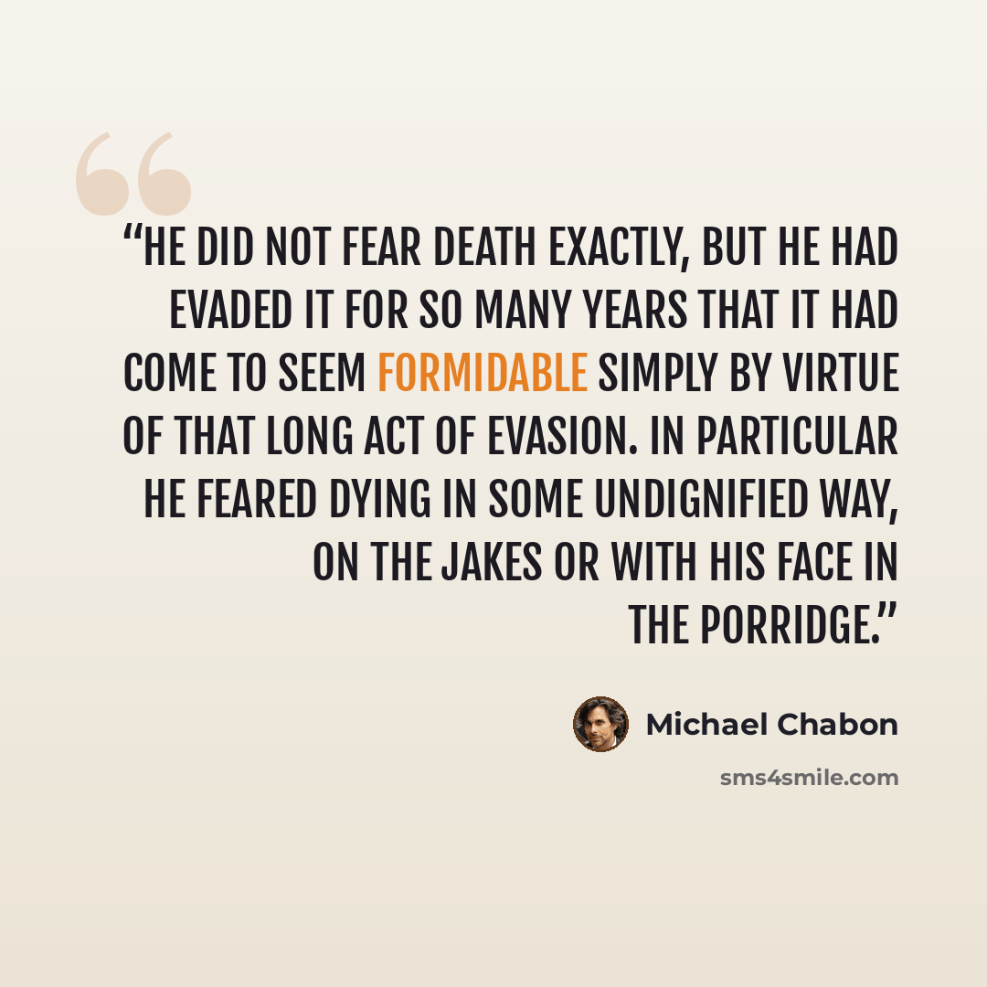 “He did not fear death exactly, but he had evaded it for so many years that it had come to seem formidable simply by virtue of that long act of evasion. In particular he feared dying in some undignified way, on the jakes or with his face in the porridge.” quote by Michael Chabon