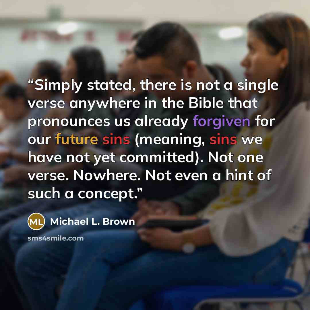 “Simply stated, there is not a single verse anywhere in the Bible that pronounces us already forgiven for our future sins (meaning, sins we have not yet committed). Not one verse. Nowhere. Not even a hint of such a concept.” quote by Michael L. Brown