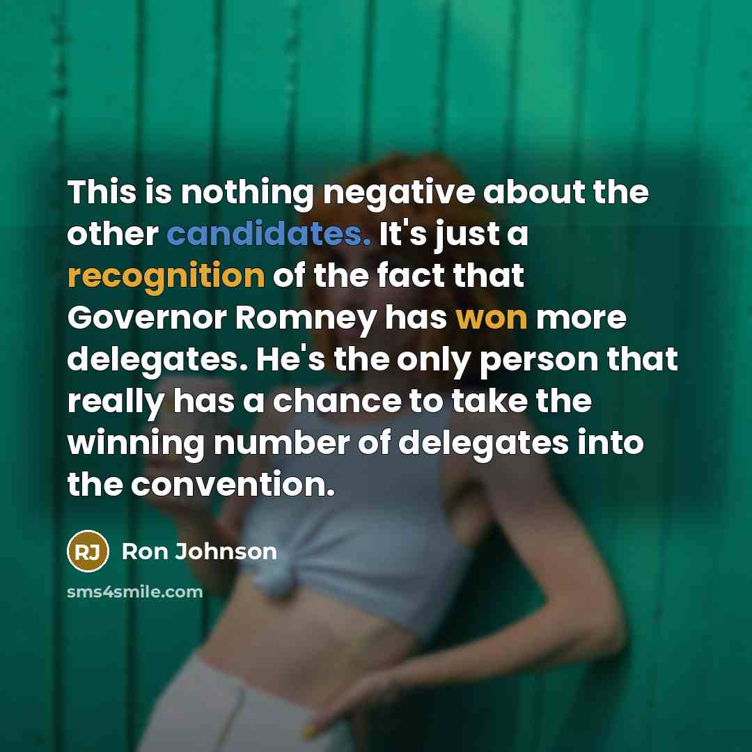 “This is nothing negative about the other candidates. It's just a recognition of the fact that Governor Romney has won more delegates. He's the only person that really has a chance to take the winning number of delegates into the convention.” quote by Ron Johnson